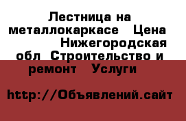 Лестница на металлокаркасе › Цена ­ 45 000 - Нижегородская обл. Строительство и ремонт » Услуги   